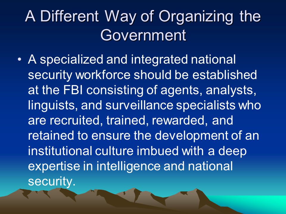 A Different Way of Organizing the Government A specialized and integrated national security workforce should be established at the FBI consisting of agents, analysts, linguists, and surveillance specialists who are recruited, trained, rewarded, and retained to ensure the development of an institutional culture imbued with a deep expertise in intelligence and national security.