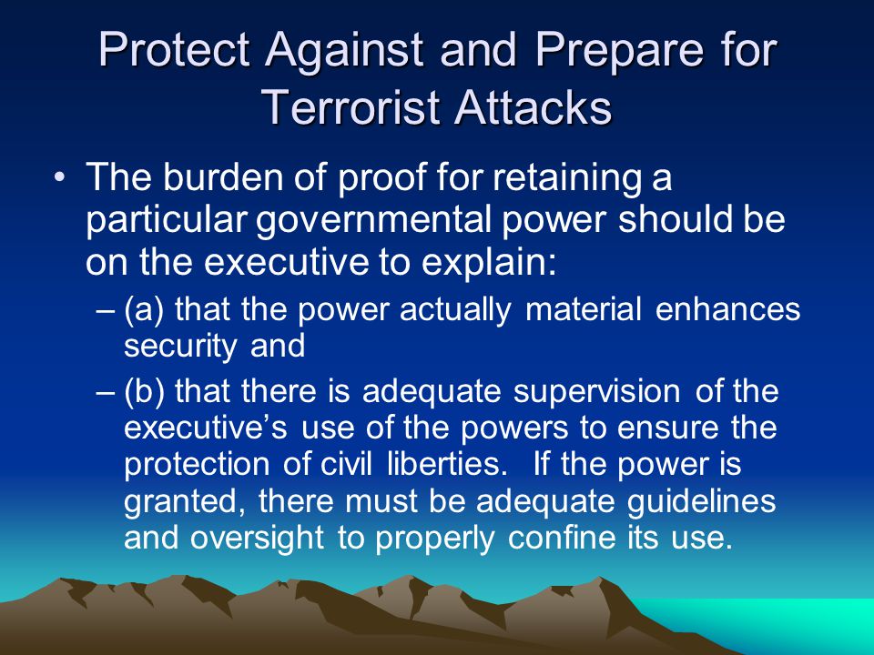Protect Against and Prepare for Terrorist Attacks The burden of proof for retaining a particular governmental power should be on the executive to explain: –(a) that the power actually material enhances security and –(b) that there is adequate supervision of the executive’s use of the powers to ensure the protection of civil liberties.