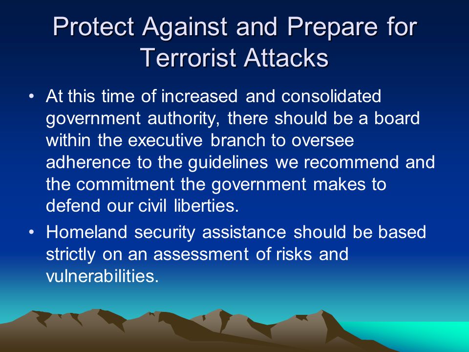 Protect Against and Prepare for Terrorist Attacks At this time of increased and consolidated government authority, there should be a board within the executive branch to oversee adherence to the guidelines we recommend and the commitment the government makes to defend our civil liberties.