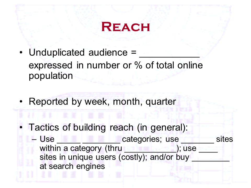 Reach Unduplicated audience = ___________ expressed in number or % of total online population Reported by week, month, quarter Tactics of building reach (in general): –Use _____ ________ categories; use _______ sites within a category (thru ___________); use ____ sites in unique users (costly); and/or buy ________ at search engines