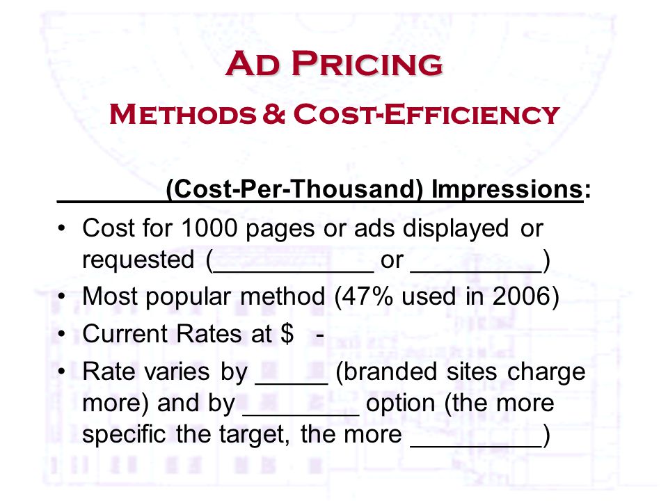 Ad Pricing Ad Pricing Methods & Cost-Efficiency _______ (Cost-Per-Thousand) Impressions: Cost for 1000 pages or ads displayed or requested (___________ or _________) Most popular method (47% used in 2006) Current Rates at $ - Rate varies by _____ (branded sites charge more) and by ________ option (the more specific the target, the more _________)