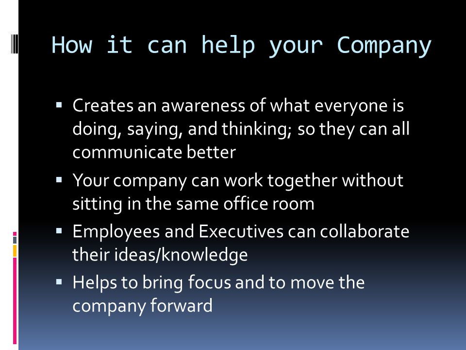 How it can help your Company  Creates an awareness of what everyone is doing, saying, and thinking; so they can all communicate better  Your company can work together without sitting in the same office room  Employees and Executives can collaborate their ideas/knowledge  Helps to bring focus and to move the company forward