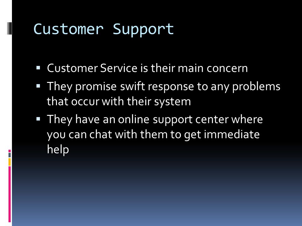 Customer Support  Customer Service is their main concern  They promise swift response to any problems that occur with their system  They have an online support center where you can chat with them to get immediate help