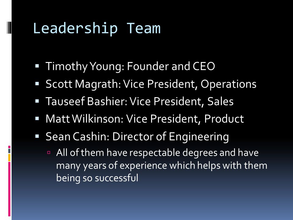 Leadership Team  Timothy Young: Founder and CEO  Scott Magrath: Vice President, Operations  Tauseef Bashier: Vice President, Sales  Matt Wilkinson: Vice President, Product  Sean Cashin: Director of Engineering  All of them have respectable degrees and have many years of experience which helps with them being so successful