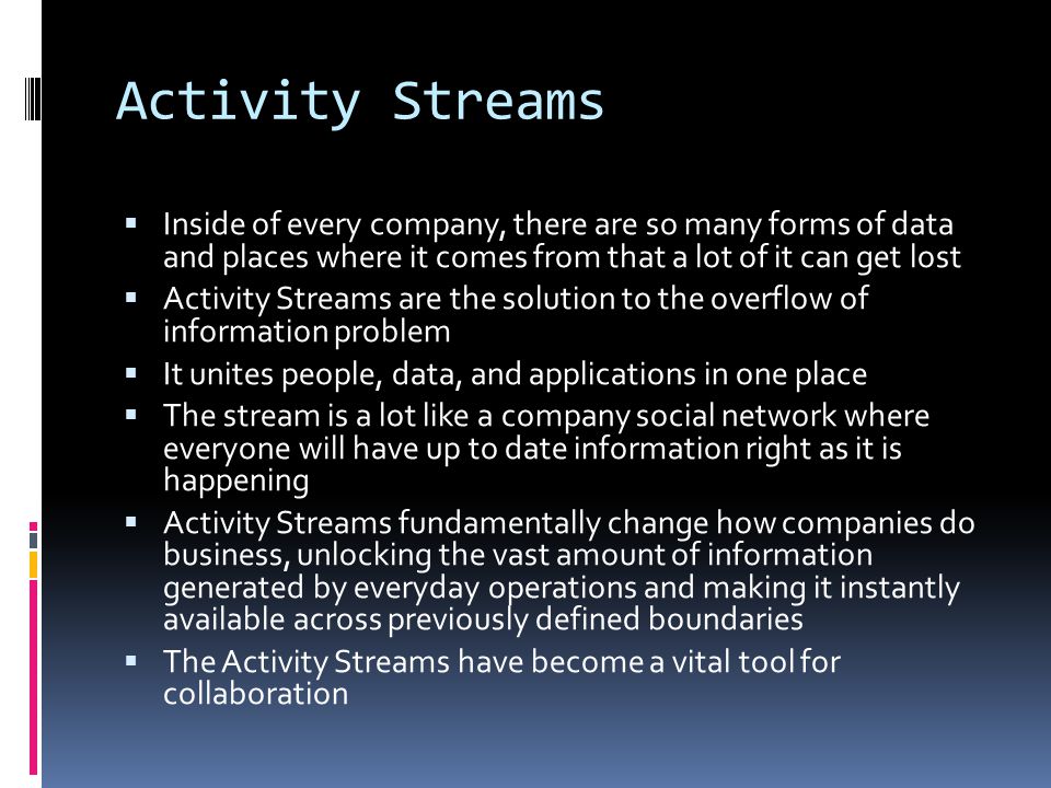 Activity Streams  Inside of every company, there are so many forms of data and places where it comes from that a lot of it can get lost  Activity Streams are the solution to the overflow of information problem  It unites people, data, and applications in one place  The stream is a lot like a company social network where everyone will have up to date information right as it is happening  Activity Streams fundamentally change how companies do business, unlocking the vast amount of information generated by everyday operations and making it instantly available across previously defined boundaries  The Activity Streams have become a vital tool for collaboration