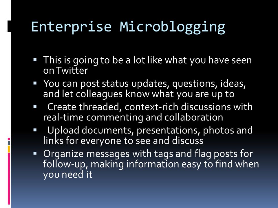 Enterprise Microblogging  This is going to be a lot like what you have seen on Twitter  You can post status updates, questions, ideas, and let colleagues know what you are up to  Create threaded, context-rich discussions with real-time commenting and collaboration  Upload documents, presentations, photos and links for everyone to see and discuss  Organize messages with tags and flag posts for follow-up, making information easy to find when you need it