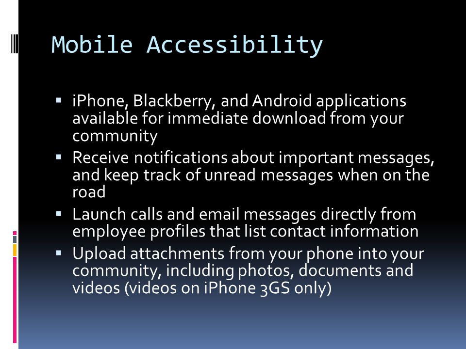 Mobile Accessibility  iPhone, Blackberry, and Android applications available for immediate download from your community  Receive notifications about important messages, and keep track of unread messages when on the road  Launch calls and  messages directly from employee profiles that list contact information  Upload attachments from your phone into your community, including photos, documents and videos (videos on iPhone 3GS only)