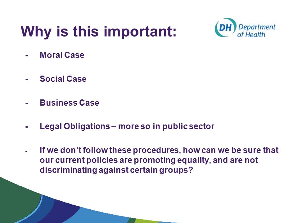 Why is this important: - Moral Case - Social Case - Business Case - Legal Obligations – more so in public sector - If we don’t follow these procedures, how can we be sure that our current policies are promoting equality, and are not discriminating against certain groups