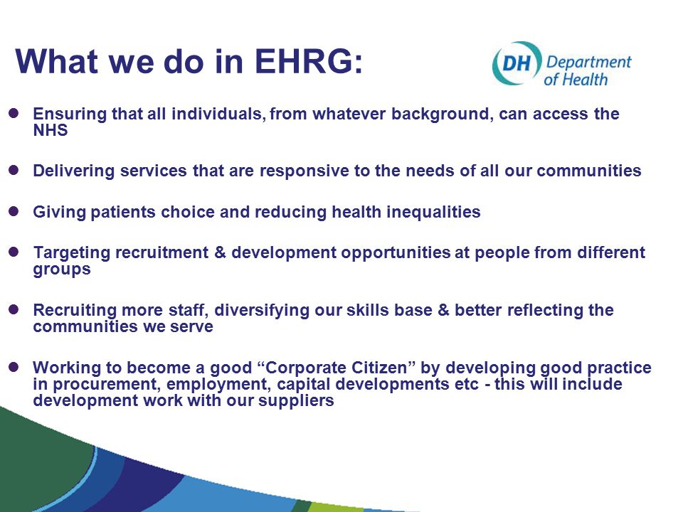 What we do in EHRG: Ensuring that all individuals, from whatever background, can access the NHS Delivering services that are responsive to the needs of all our communities Giving patients choice and reducing health inequalities Targeting recruitment & development opportunities at people from different groups Recruiting more staff, diversifying our skills base & better reflecting the communities we serve Working to become a good Corporate Citizen by developing good practice in procurement, employment, capital developments etc - this will include development work with our suppliers