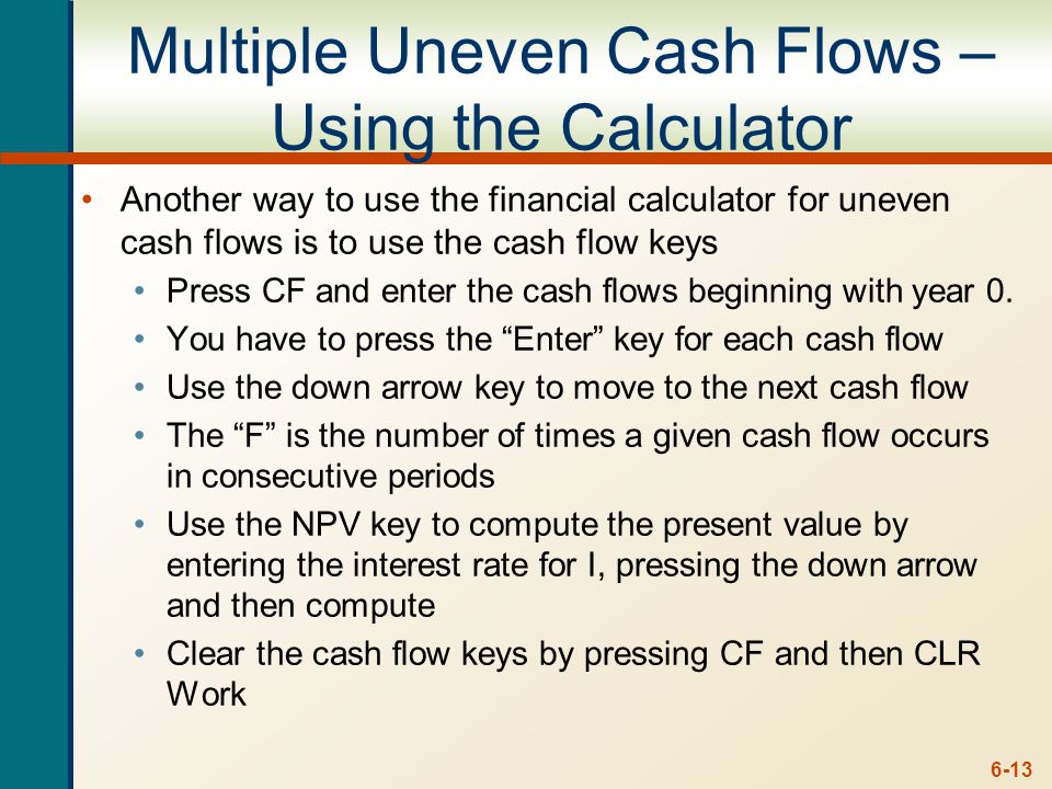 6-13 Multiple Uneven Cash Flows – Using the Calculator Another way to use the financial calculator for uneven cash flows is to use the cash flow keys Press CF and enter the cash flows beginning with year 0.