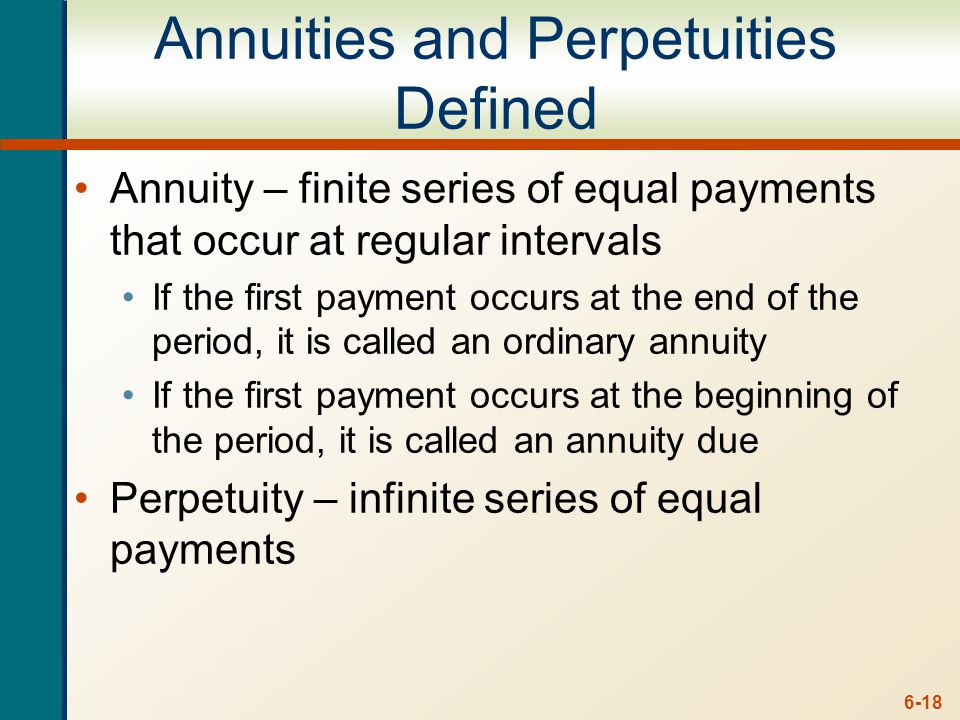 6-18 Annuities and Perpetuities Defined Annuity – finite series of equal payments that occur at regular intervals If the first payment occurs at the end of the period, it is called an ordinary annuity If the first payment occurs at the beginning of the period, it is called an annuity due Perpetuity – infinite series of equal payments