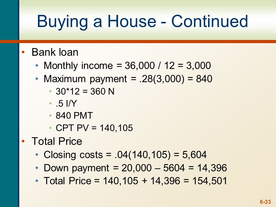 6-33 Buying a House - Continued Bank loan Monthly income = 36,000 / 12 = 3,000 Maximum payment =.28(3,000) = *12 = 360 N.5 I/Y 840 PMT CPT PV = 140,105 Total Price Closing costs =.04(140,105) = 5,604 Down payment = 20,000 – 5604 = 14,396 Total Price = 140, ,396 = 154,501