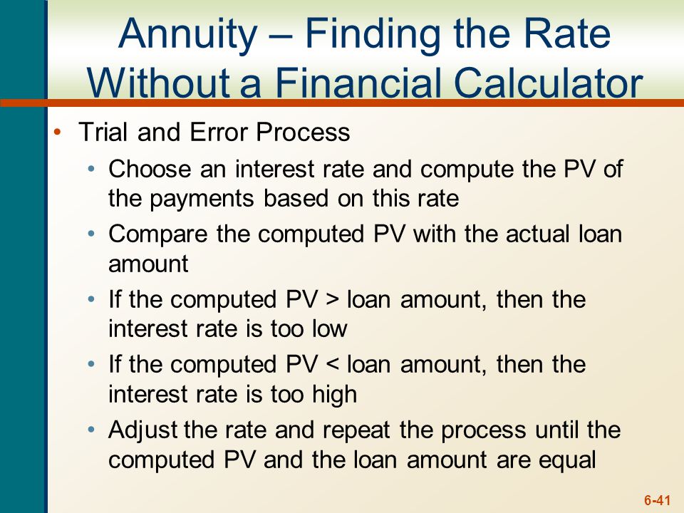 6-41 Annuity – Finding the Rate Without a Financial Calculator Trial and Error Process Choose an interest rate and compute the PV of the payments based on this rate Compare the computed PV with the actual loan amount If the computed PV > loan amount, then the interest rate is too low If the computed PV < loan amount, then the interest rate is too high Adjust the rate and repeat the process until the computed PV and the loan amount are equal