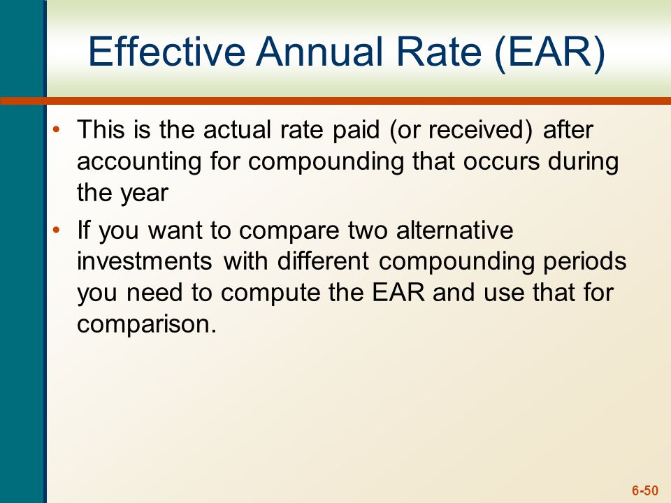6-50 Effective Annual Rate (EAR) This is the actual rate paid (or received) after accounting for compounding that occurs during the year If you want to compare two alternative investments with different compounding periods you need to compute the EAR and use that for comparison.