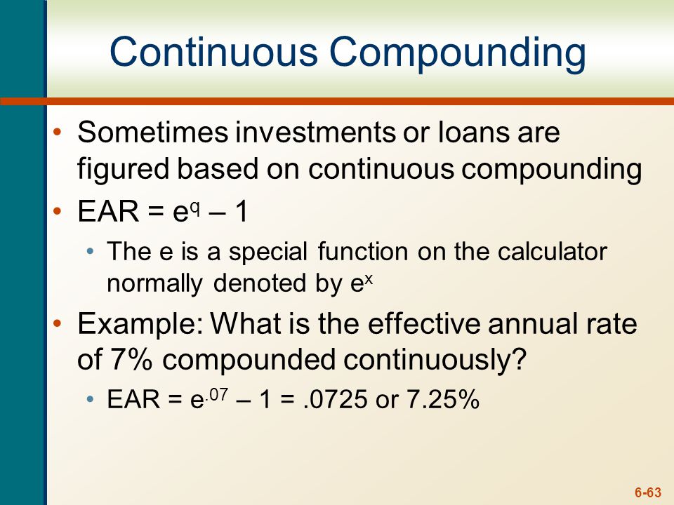 6-63 Continuous Compounding Sometimes investments or loans are figured based on continuous compounding EAR = e q – 1 The e is a special function on the calculator normally denoted by e x Example: What is the effective annual rate of 7% compounded continuously.