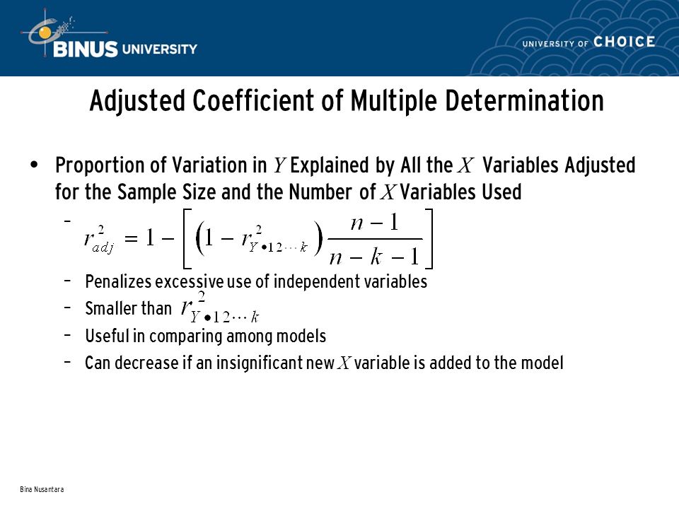 Bina Nusantara Adjusted Coefficient of Multiple Determination Proportion of Variation in Y Explained by All the X Variables Adjusted for the Sample Size and the Number of X Variables Used – – Penalizes excessive use of independent variables – Smaller than – Useful in comparing among models – Can decrease if an insignificant new X variable is added to the model
