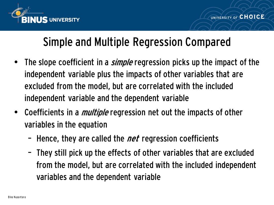 Bina Nusantara Simple and Multiple Regression Compared simple The slope coefficient in a simple regression picks up the impact of the independent variable plus the impacts of other variables that are excluded from the model, but are correlated with the included independent variable and the dependent variable multiple Coefficients in a multiple regression net out the impacts of other variables in the equation – Hence, they are called the net regression coefficients – They still pick up the effects of other variables that are excluded from the model, but are correlated with the included independent variables and the dependent variable