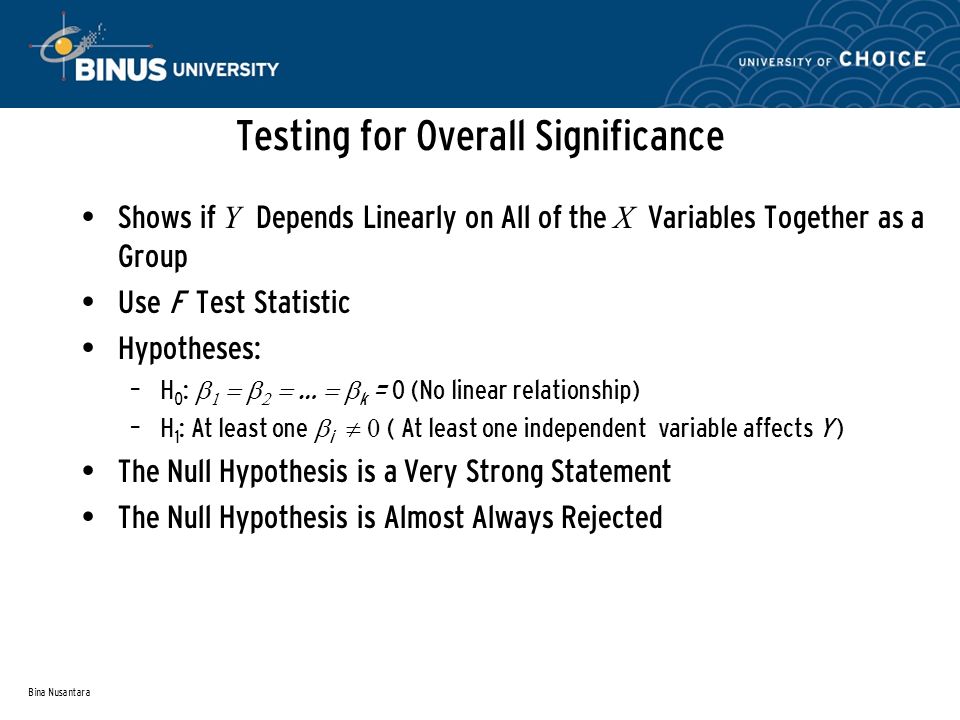 Bina Nusantara Testing for Overall Significance Shows if Y Depends Linearly on All of the X Variables Together as a Group Use F Test Statistic Hypotheses: – H 0 :      …  k = 0 (No linear relationship) – H 1 : At least one  i  ( At least one independentvariable affects Y ) The Null Hypothesis is a Very Strong Statement The Null Hypothesis is Almost Always Rejected