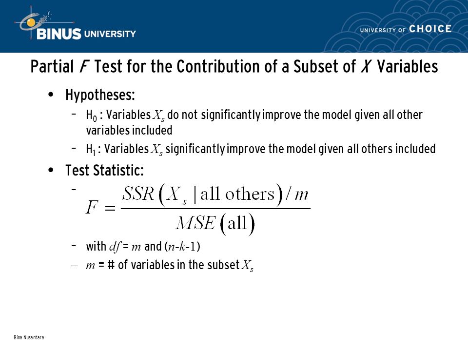 Bina Nusantara Partial F Test for the Contribution of a Subset of X Variables Hypotheses: – H 0 : Variables X s do not significantly improve the model given all other variables included – H 1 : Variables X s significantly improve the model given all others included Test Statistic: – – with df = m and ( n-k-1 ) –m = # of variables in the subset X s