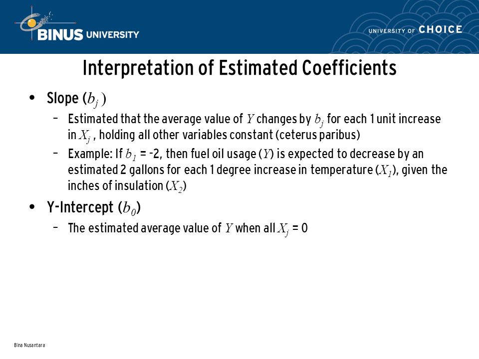 Bina Nusantara Interpretation of Estimated Coefficients Slope ( b j ) – Estimated that the average value of Y changes by b j for each 1 unit increase in X j, holding all other variables constant (ceterus paribus) – Example: If b 1 = -2, then fuel oil usage ( Y ) is expected to decrease by an estimated 2 gallons for each 1 degree increase in temperature ( X 1 ), given the inches of insulation ( X 2 ) Y-Intercept ( b 0 ) – The estimated average value of Y when all X j = 0