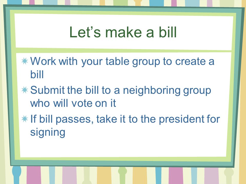 Let’s make a bill Work with your table group to create a bill Submit the bill to a neighboring group who will vote on it If bill passes, take it to the president for signing