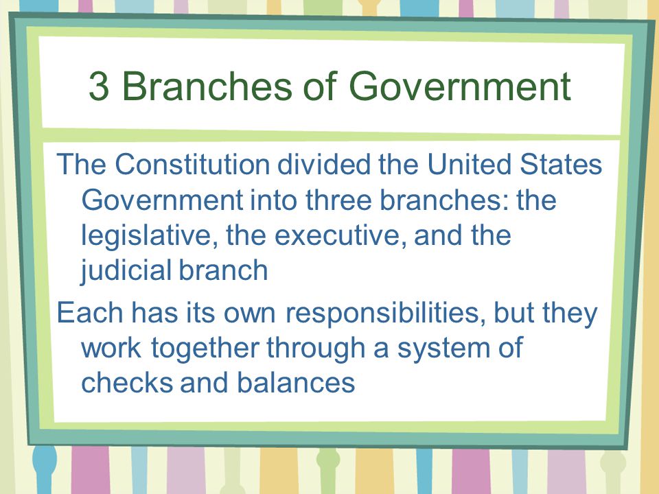 3 Branches of Government The Constitution divided the United States Government into three branches: the legislative, the executive, and the judicial branch Each has its own responsibilities, but they work together through a system of checks and balances