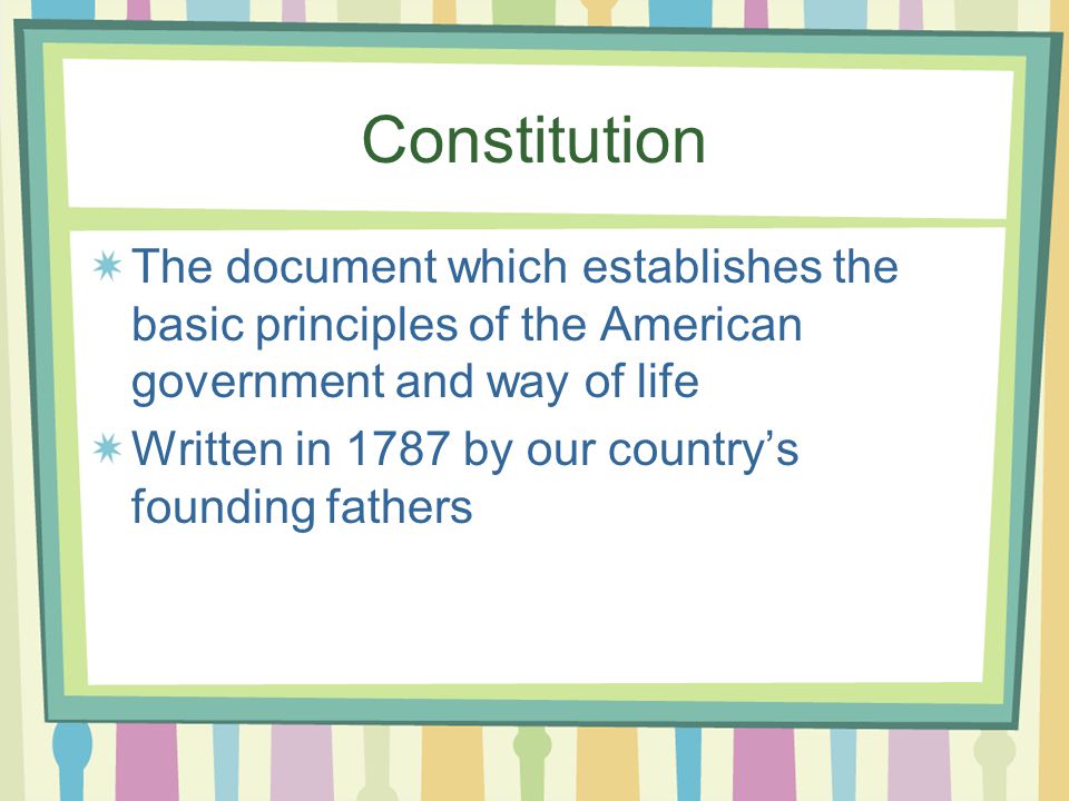 Constitution The document which establishes the basic principles of the American government and way of life Written in 1787 by our country’s founding fathers