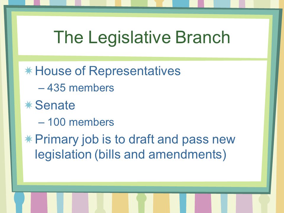 The Legislative Branch House of Representatives –435 members Senate –100 members Primary job is to draft and pass new legislation (bills and amendments)