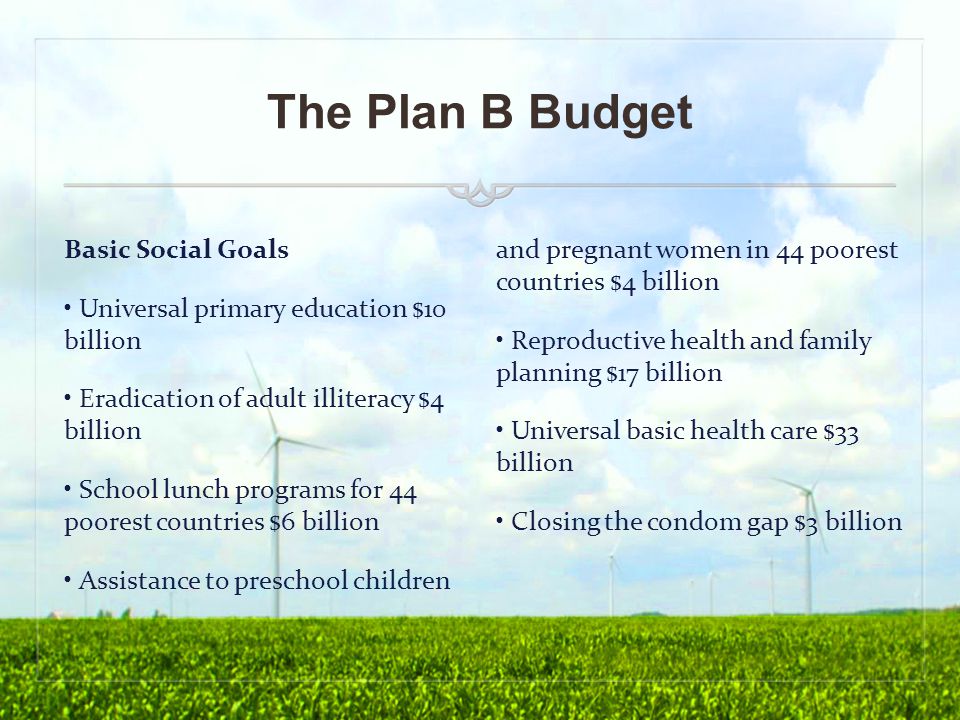 The Plan B Budget Basic Social Goals Universal primary education $10 billion Eradication of adult illiteracy $4 billion School lunch programs for 44 poorest countries $6 billion Assistance to preschool children and pregnant women in 44 poorest countries $4 billion Reproductive health and family planning $17 billion Universal basic health care $33 billion Closing the condom gap $3 billion