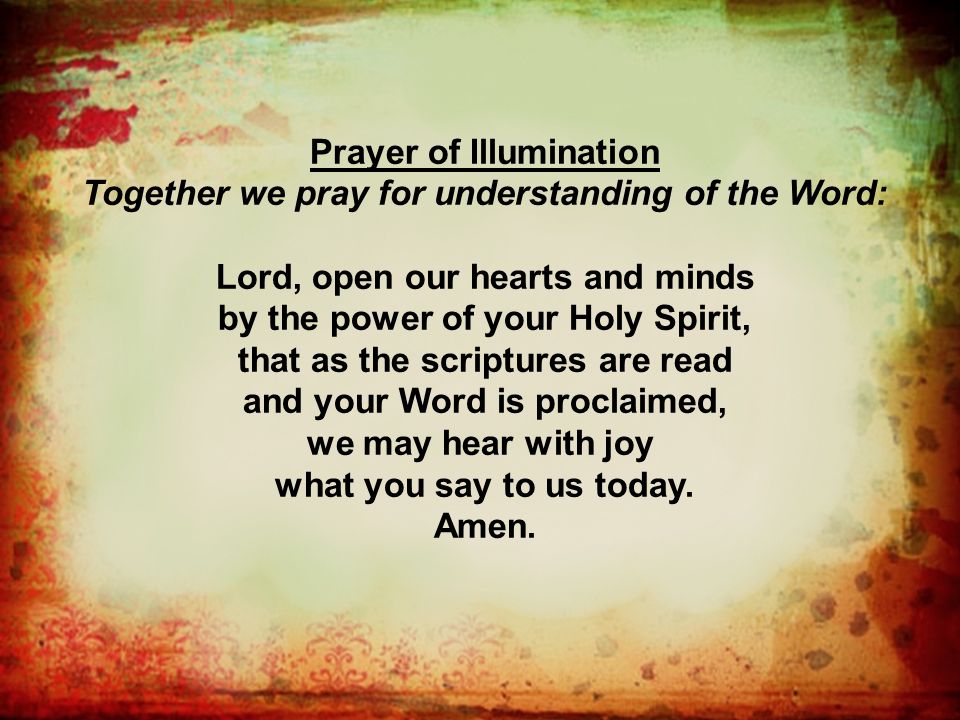 Prayer of Illumination Together we pray for understanding of the Word: Lord, open our hearts and minds by the power of your Holy Spirit, that as the scriptures are read and your Word is proclaimed, we may hear with joy what you say to us today.