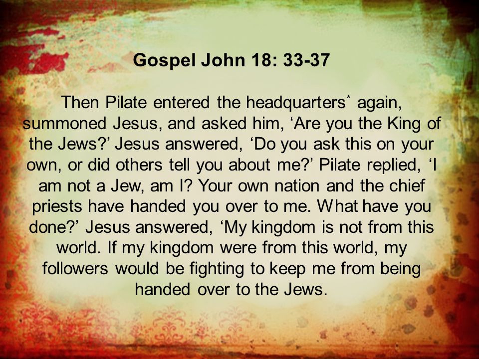 Gospel John 18: Then Pilate entered the headquarters * again, summoned Jesus, and asked him, ‘Are you the King of the Jews ’ Jesus answered, ‘Do you ask this on your own, or did others tell you about me ’ Pilate replied, ‘I am not a Jew, am I.