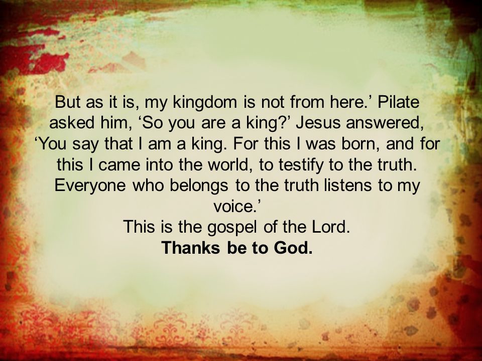 But as it is, my kingdom is not from here.’ Pilate asked him, ‘So you are a king ’ Jesus answered, ‘You say that I am a king.