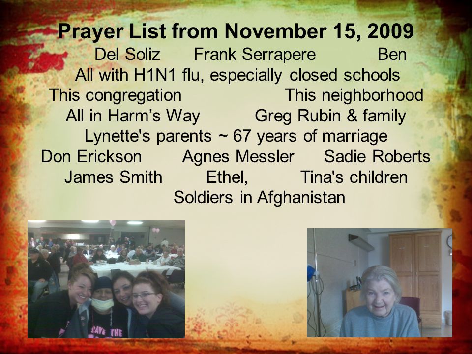 Prayer List from November 15, 2009 Del Soliz Frank Serrapere Ben All with H1N1 flu, especially closed schools This congregationThis neighborhood All in Harm’s WayGreg Rubin & family Lynette s parents ~ 67 years of marriage Don EricksonAgnes MesslerSadie Roberts James Smith Ethel, Tina s children Soldiers in Afghanistan