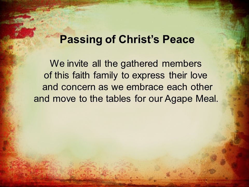 Passing of Christ’s Peace We invite all the gathered members of this faith family to express their love and concern as we embrace each other and move to the tables for our Agape Meal.