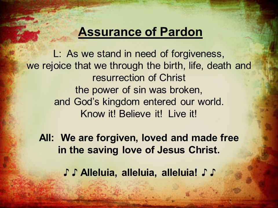 Assurance of Pardon L: As we stand in need of forgiveness, we rejoice that we through the birth, life, death and resurrection of Christ the power of sin was broken, and God’s kingdom entered our world.