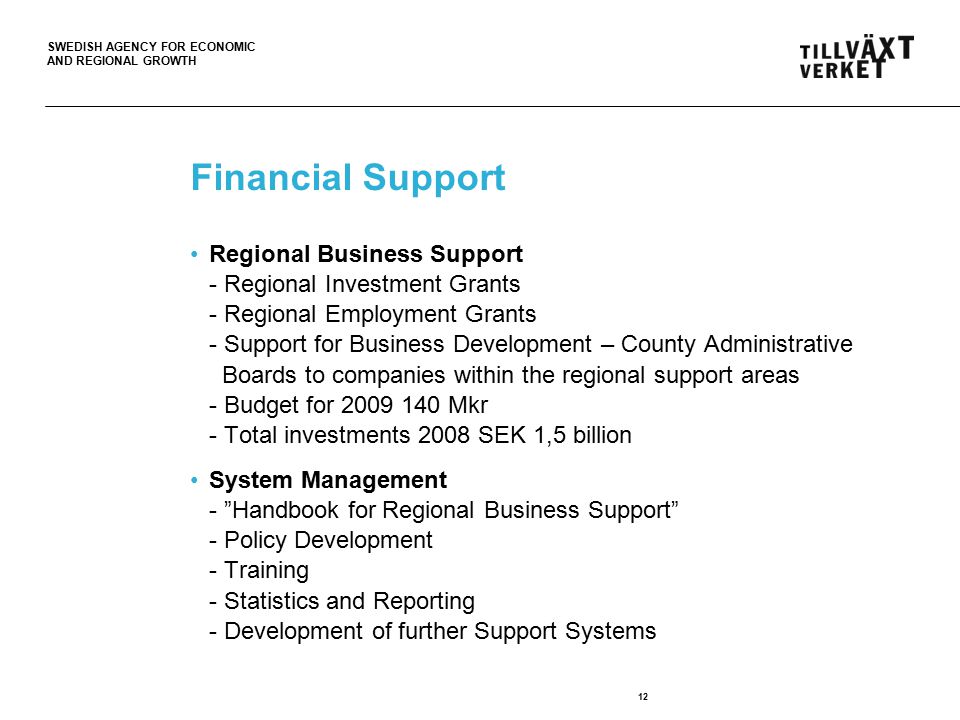 SWEDISH AGENCY FOR ECONOMIC AND REGIONAL GROWTH 12 Financial Support Regional Business Support - Regional Investment Grants - Regional Employment Grants - Support for Business Development – County Administrative Boards to companies within the regional support areas - Budget for Mkr - Total investments 2008 SEK 1,5 billion System Management - Handbook for Regional Business Support - Policy Development - Training - Statistics and Reporting - Development of further Support Systems