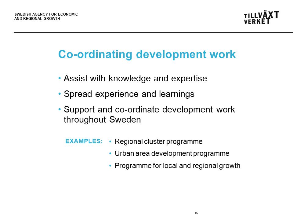 SWEDISH AGENCY FOR ECONOMIC AND REGIONAL GROWTH Co-ordinating development work 16 Assist with knowledge and expertise Spread experience and learnings Support and co-ordinate development work throughout Sweden Regional cluster programme Urban area development programme Programme for local and regional growth EXAMPLES: