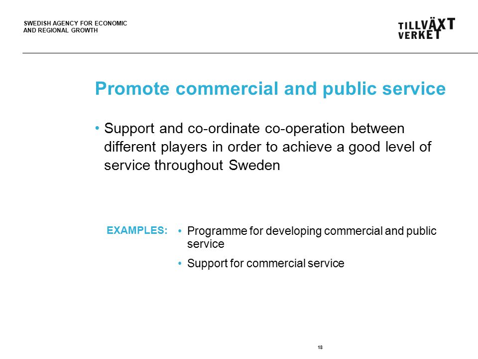 SWEDISH AGENCY FOR ECONOMIC AND REGIONAL GROWTH Promote commercial and public service 18 Support and co-ordinate co-operation between different players in order to achieve a good level of service throughout Sweden Programme for developing commercial and public service Support for commercial service EXAMPLES: