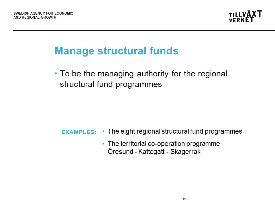 SWEDISH AGENCY FOR ECONOMIC AND REGIONAL GROWTH Manage structural funds 19 To be the managing authority for the regional structural fund programmes The eight regional structural fund programmes The territorial co-operation programme Öresund - Kattegatt - Skagerrak EXAMPLES: