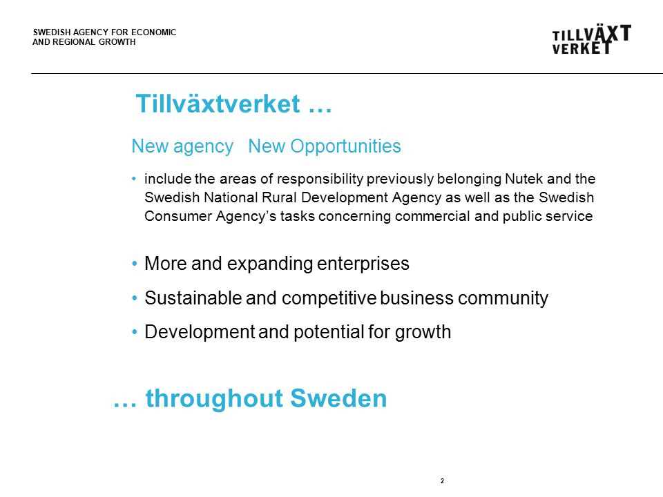 SWEDISH AGENCY FOR ECONOMIC AND REGIONAL GROWTH Tillväxtverket … New agency New Opportunities include the areas of responsibility previously belonging Nutek and the Swedish National Rural Development Agency as well as the Swedish Consumer Agency’s tasks concerning commercial and public service More and expanding enterprises Sustainable and competitive business community Development and potential for growth 2 … throughout Sweden