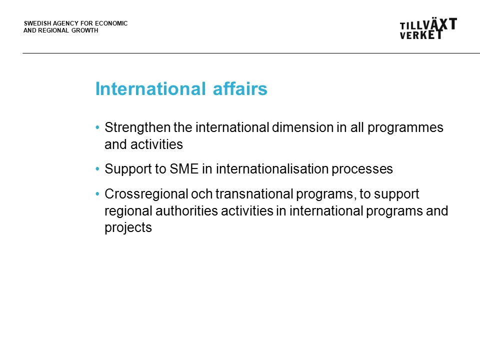 SWEDISH AGENCY FOR ECONOMIC AND REGIONAL GROWTH International affairs Strengthen the international dimension in all programmes and activities Support to SME in internationalisation processes Crossregional och transnational programs, to support regional authorities activities in international programs and projects