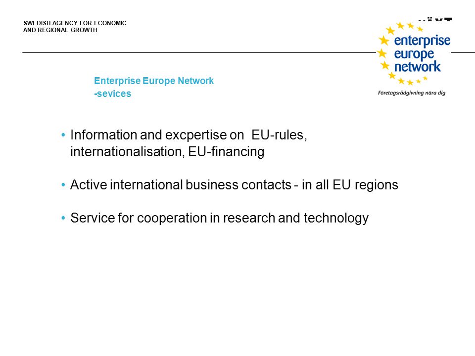 SWEDISH AGENCY FOR ECONOMIC AND REGIONAL GROWTH Enterprise Europe Network -sevices Information and excpertise on EU-rules, internationalisation, EU-financing Active international business contacts - in all EU regions Service for cooperation in research and technology