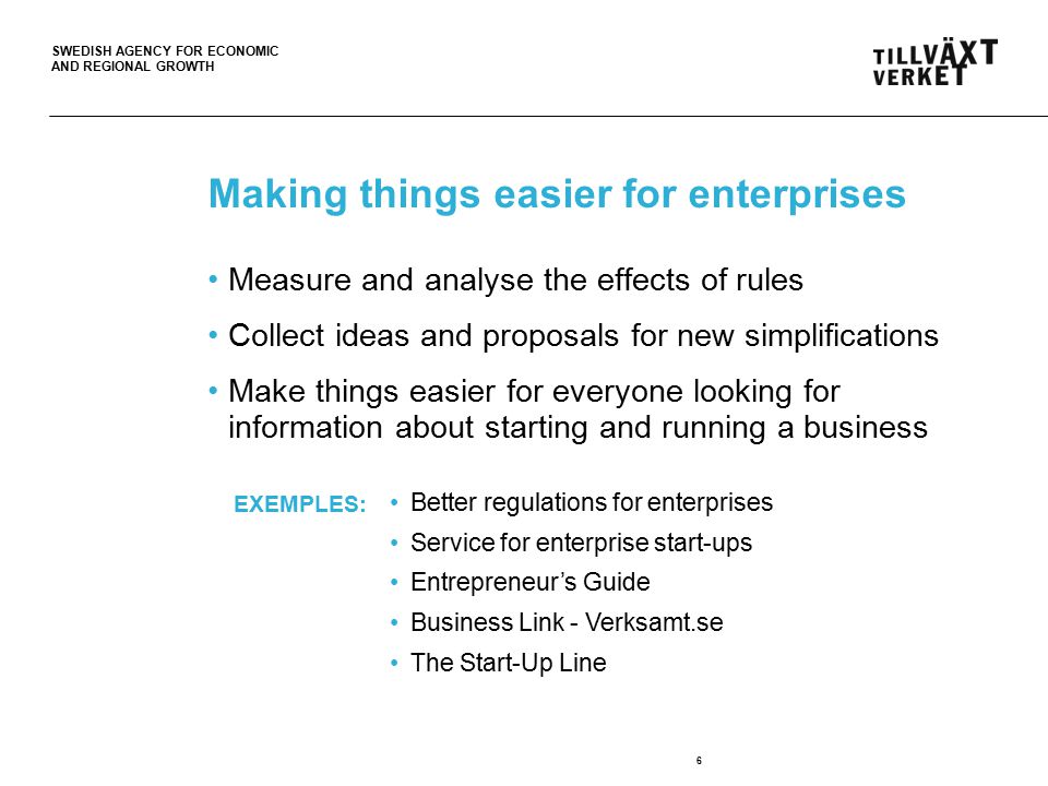 SWEDISH AGENCY FOR ECONOMIC AND REGIONAL GROWTH Making things easier for enterprises Measure and analyse the effects of rules Collect ideas and proposals for new simplifications Make things easier for everyone looking for information about starting and running a business 6 Better regulations for enterprises Service for enterprise start-ups Entrepreneur’s Guide Business Link - Verksamt.se The Start-Up Line EXEMPLES: