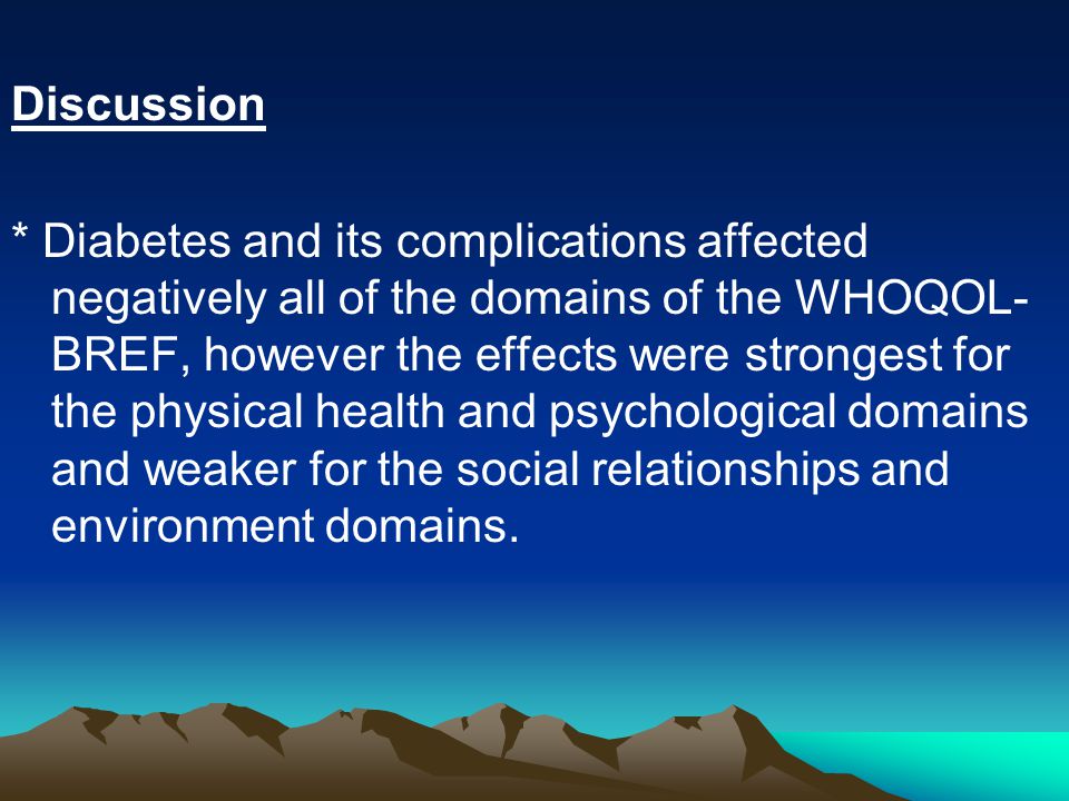 Discussion * Diabetes and its complications affected negatively all of the domains of the WHOQOL- BREF, however the effects were strongest for the physical health and psychological domains and weaker for the social relationships and environment domains.