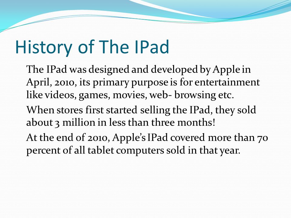 History of The IPad The IPad was designed and developed by Apple in April, 2010, its primary purpose is for entertainment like videos, games, movies, web- browsing etc.