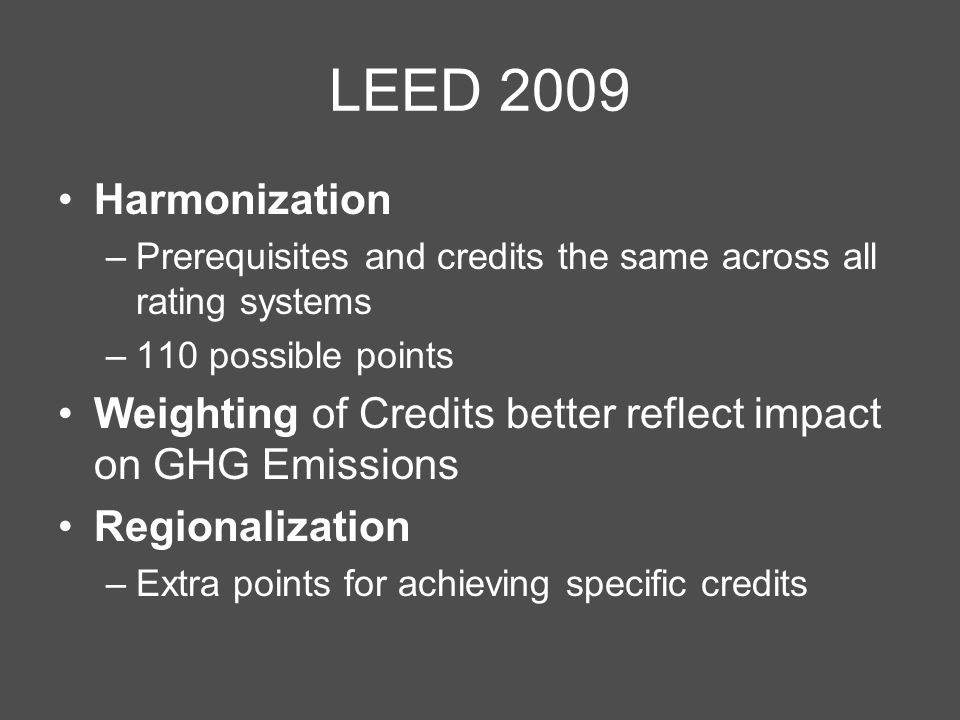 LEED 2009 Harmonization –Prerequisites and credits the same across all rating systems –110 possible points Weighting of Credits better reflect impact on GHG Emissions Regionalization –Extra points for achieving specific credits