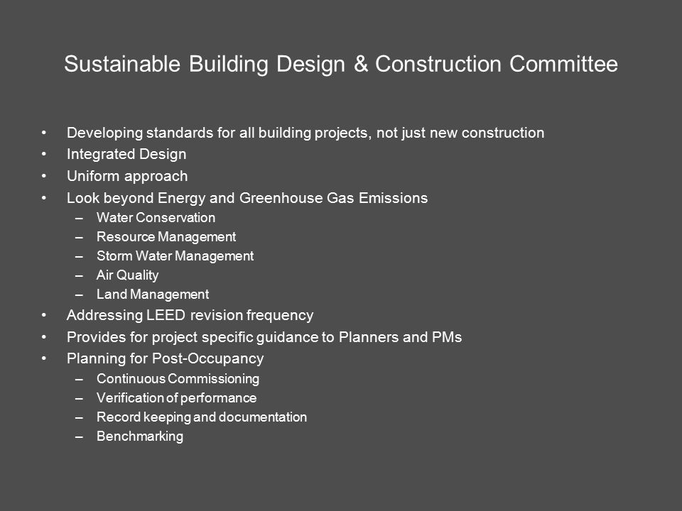 Sustainable Building Design & Construction Committee Developing standards for all building projects, not just new construction Integrated Design Uniform approach Look beyond Energy and Greenhouse Gas Emissions –Water Conservation –Resource Management –Storm Water Management –Air Quality –Land Management Addressing LEED revision frequency Provides for project specific guidance to Planners and PMs Planning for Post-Occupancy –Continuous Commissioning –Verification of performance –Record keeping and documentation –Benchmarking