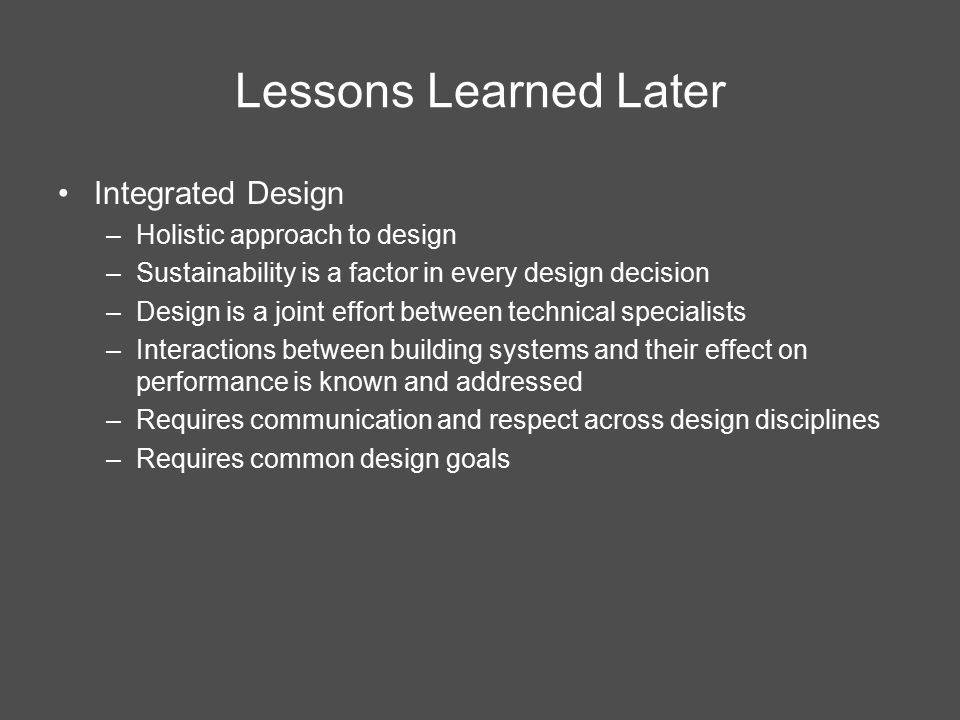 Integrated Design –Holistic approach to design –Sustainability is a factor in every design decision –Design is a joint effort between technical specialists –Interactions between building systems and their effect on performance is known and addressed –Requires communication and respect across design disciplines –Requires common design goals