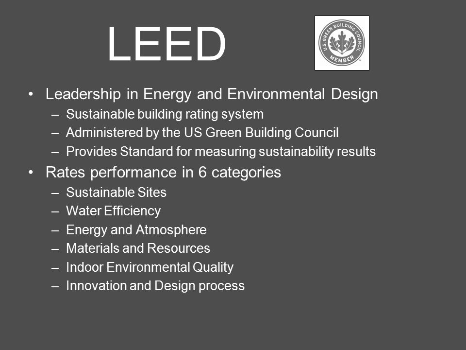 LEED Leadership in Energy and Environmental Design –Sustainable building rating system –Administered by the US Green Building Council –Provides Standard for measuring sustainability results Rates performance in 6 categories –Sustainable Sites –Water Efficiency –Energy and Atmosphere –Materials and Resources –Indoor Environmental Quality –Innovation and Design process