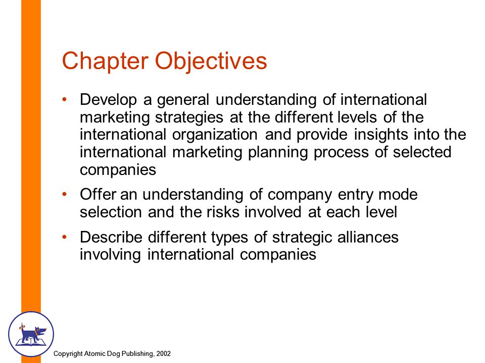 Copyright Atomic Dog Publishing, 2002 Chapter Objectives Develop a general understanding of international marketing strategies at the different levels of the international organization and provide insights into the international marketing planning process of selected companies Offer an understanding of company entry mode selection and the risks involved at each level Describe different types of strategic alliances involving international companies